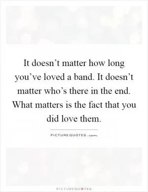 It doesn’t matter how long you’ve loved a band. It doesn’t matter who’s there in the end. What matters is the fact that you did love them Picture Quote #1