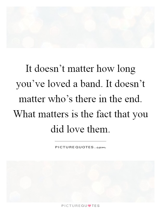 It doesn't matter how long you've loved a band. It doesn't matter who's there in the end. What matters is the fact that you did love them Picture Quote #1