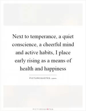 Next to temperance, a quiet conscience, a cheerful mind and active habits, I place early rising as a means of health and happiness Picture Quote #1