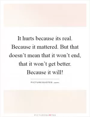It hurts because its real. Because it mattered. But that doesn’t mean that it won’t end, that it won’t get better. Because it will! Picture Quote #1