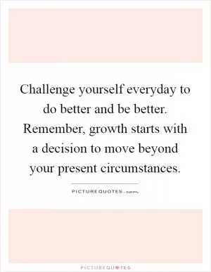 Challenge yourself everyday to do better and be better. Remember, growth starts with a decision to move beyond your present circumstances Picture Quote #1