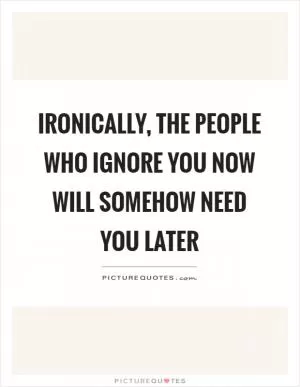 Ironically, the people who ignore you now will somehow need you later Picture Quote #1