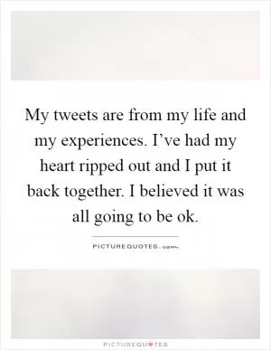My tweets are from my life and my experiences. I’ve had my heart ripped out and I put it back together. I believed it was all going to be ok Picture Quote #1