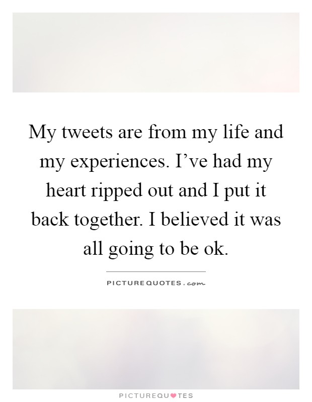My tweets are from my life and my experiences. I've had my heart ripped out and I put it back together. I believed it was all going to be ok Picture Quote #1