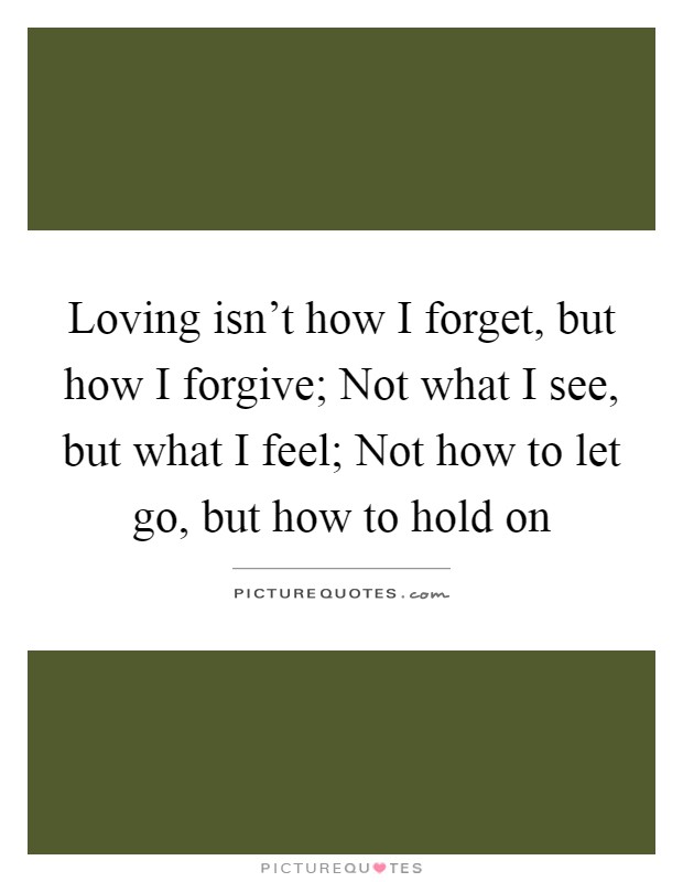 Loving isn't how I forget, but how I forgive; Not what I see, but what I feel; Not how to let go, but how to hold on Picture Quote #1