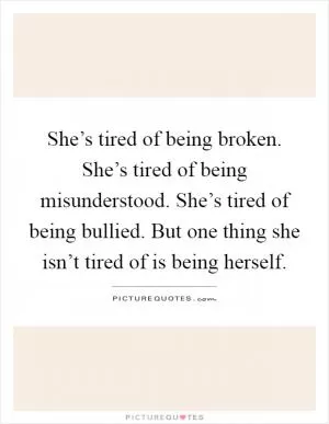 She’s tired of being broken. She’s tired of being misunderstood. She’s tired of being bullied. But one thing she isn’t tired of is being herself Picture Quote #1