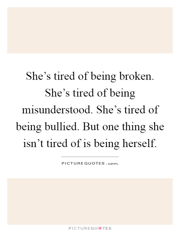 She's tired of being broken. She's tired of being misunderstood. She's tired of being bullied. But one thing she isn't tired of is being herself Picture Quote #1