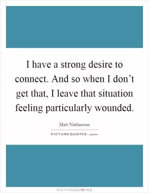 I have a strong desire to connect. And so when I don’t get that, I leave that situation feeling particularly wounded Picture Quote #1