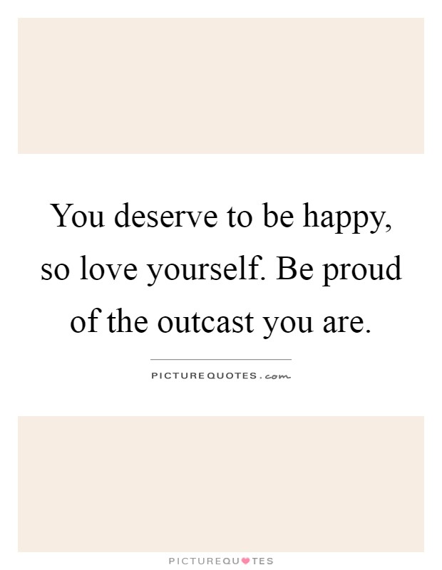 You deserve to be happy, so love yourself. Be proud of the outcast you are Picture Quote #1