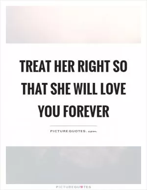 Treat her right so that she will love you forever Picture Quote #1