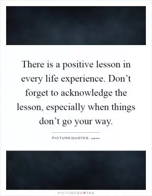 There is a positive lesson in every life experience. Don’t forget to acknowledge the lesson, especially when things don’t go your way Picture Quote #1
