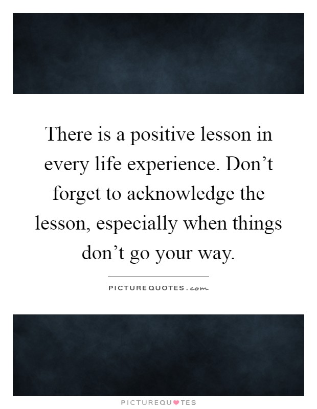 There is a positive lesson in every life experience. Don't forget to acknowledge the lesson, especially when things don't go your way Picture Quote #1