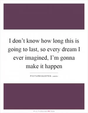 I don’t know how long this is going to last, so every dream I ever imagined, I’m gonna make it happen Picture Quote #1