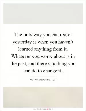 The only way you can regret yesterday is when you haven’t learned anything from it. Whatever you worry about is in the past, and there’s nothing you can do to change it Picture Quote #1