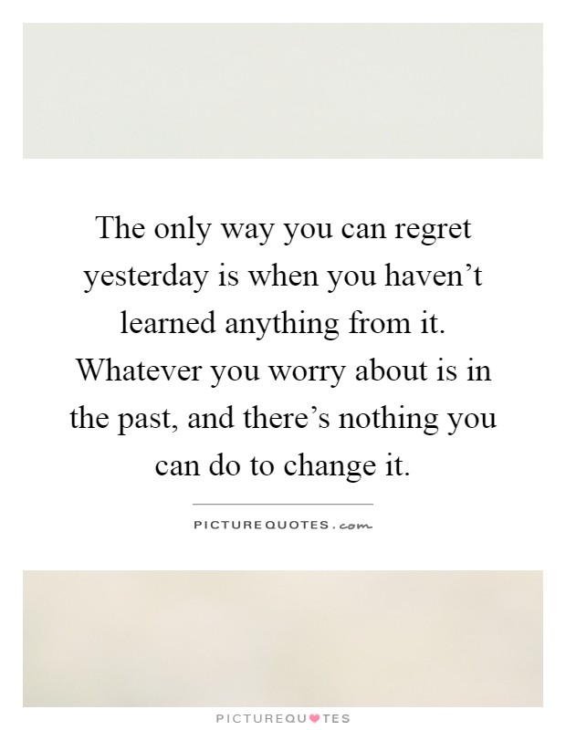 The only way you can regret yesterday is when you haven't learned anything from it. Whatever you worry about is in the past, and there's nothing you can do to change it Picture Quote #1
