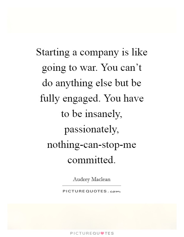 Starting a company is like going to war. You can't do anything else but be fully engaged. You have to be insanely, passionately, nothing-can-stop-me committed Picture Quote #1