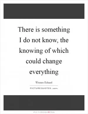 There is something I do not know, the knowing of which could change everything Picture Quote #1