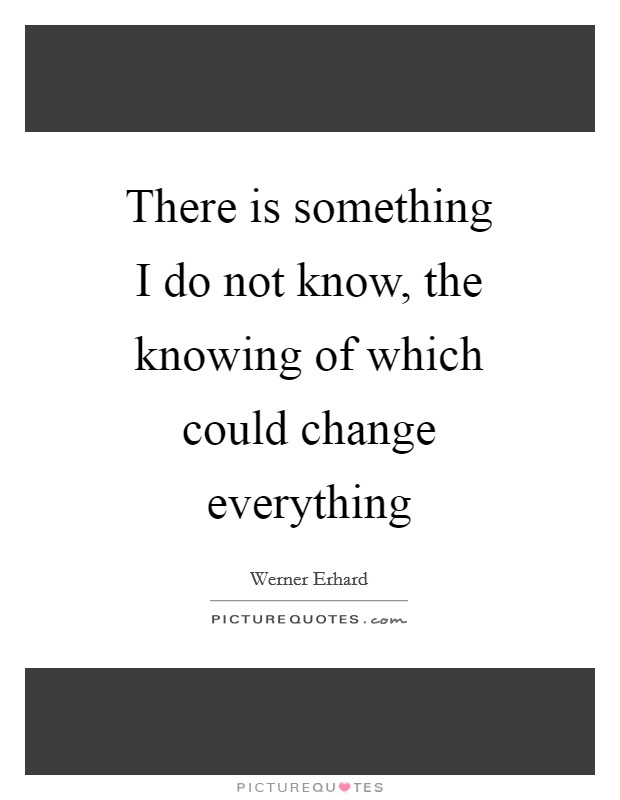 There is something I do not know, the knowing of which could change everything Picture Quote #1