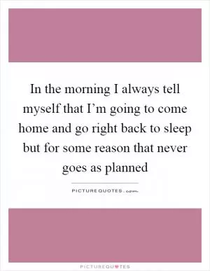 In the morning I always tell myself that I’m going to come home and go right back to sleep but for some reason that never goes as planned Picture Quote #1