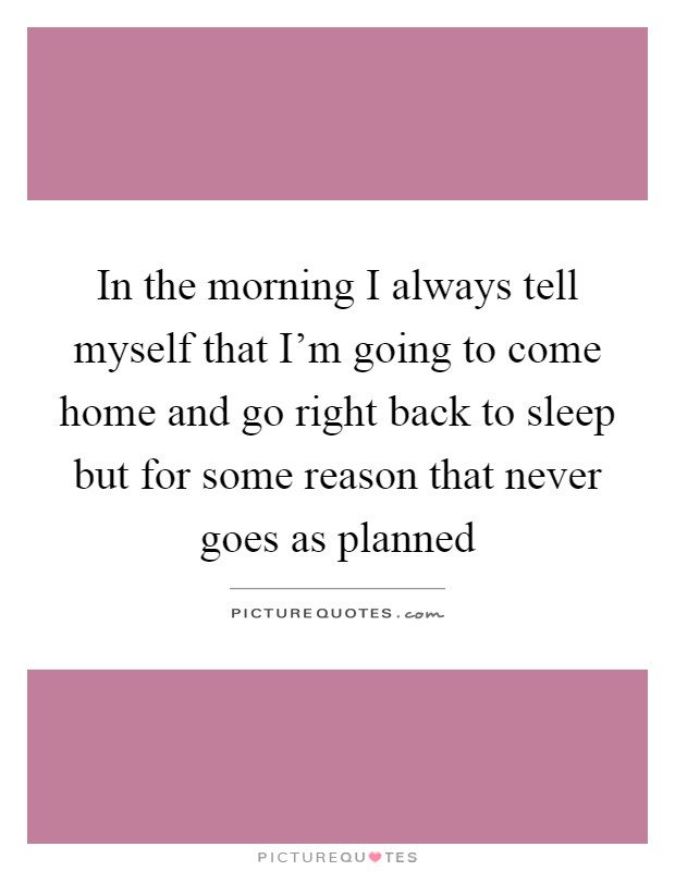 In the morning I always tell myself that I'm going to come home and go right back to sleep but for some reason that never goes as planned Picture Quote #1