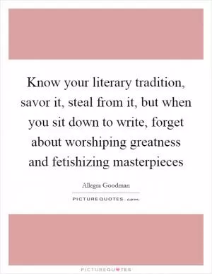 Know your literary tradition, savor it, steal from it, but when you sit down to write, forget about worshiping greatness and fetishizing masterpieces Picture Quote #1