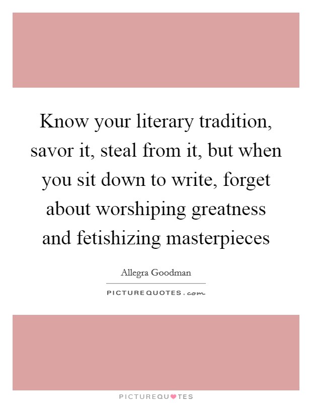 Know your literary tradition, savor it, steal from it, but when you sit down to write, forget about worshiping greatness and fetishizing masterpieces Picture Quote #1
