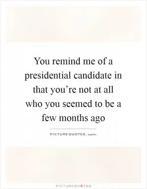 You remind me of a presidential candidate in that you’re not at all who you seemed to be a few months ago Picture Quote #1
