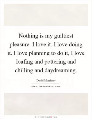 Nothing is my guiltiest pleasure. I love it. I love doing it. I love planning to do it, I love loafing and pottering and chilling and daydreaming Picture Quote #1
