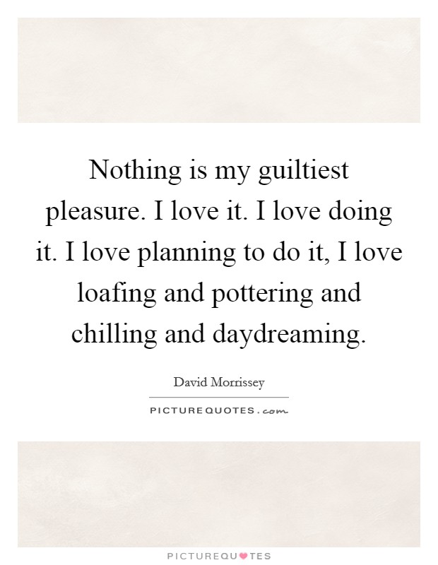 Nothing is my guiltiest pleasure. I love it. I love doing it. I love planning to do it, I love loafing and pottering and chilling and daydreaming Picture Quote #1
