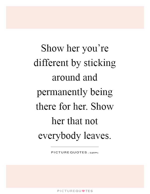 Show her you're different by sticking around and permanently being there for her. Show her that not everybody leaves Picture Quote #1
