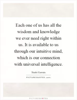 Each one of us has all the wisdom and knowledge we ever need right within us. It is available to us through our intuitive mind, which is our connection with universal intelligence Picture Quote #1