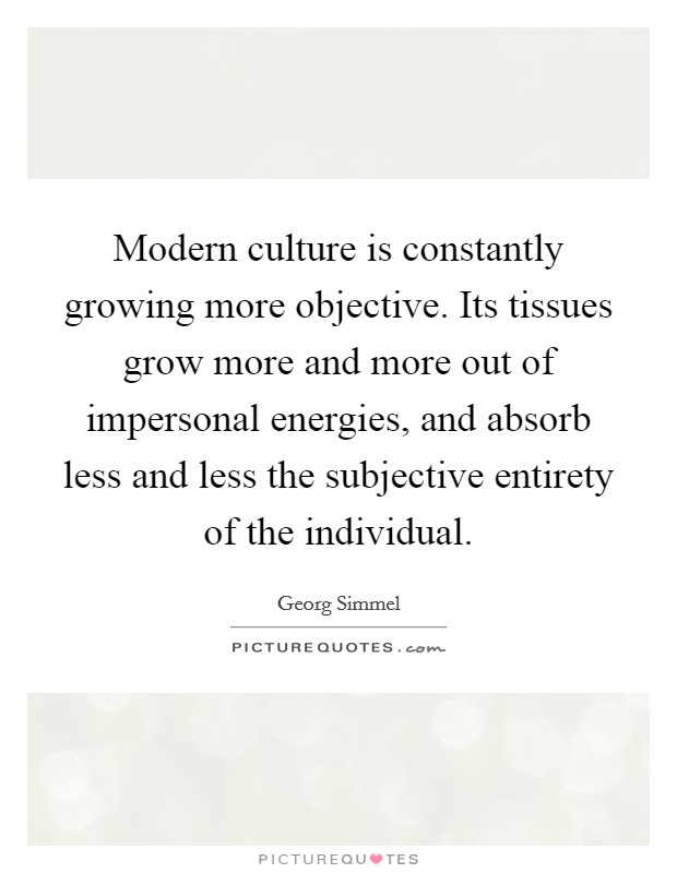 Modern culture is constantly growing more objective. Its tissues grow more and more out of impersonal energies, and absorb less and less the subjective entirety of the individual Picture Quote #1