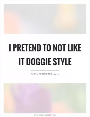 I pretend to not like it doggie style Picture Quote #1