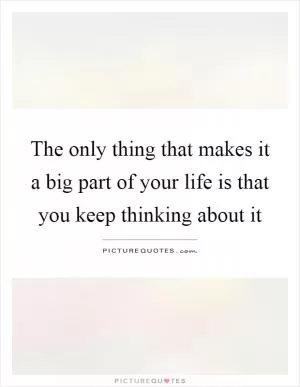 The only thing that makes it a big part of your life is that you keep thinking about it Picture Quote #1