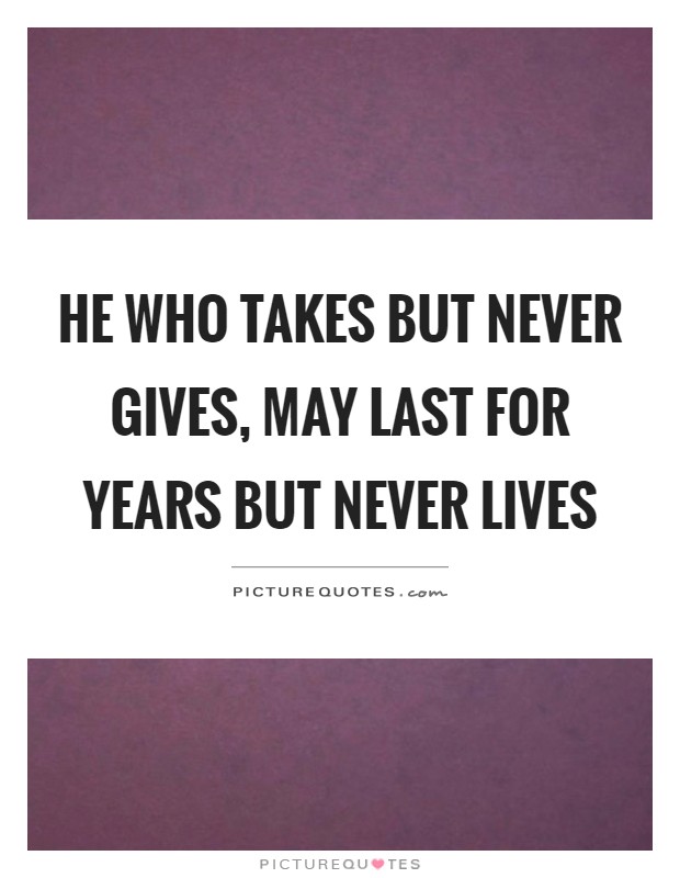 He who takes but never gives, may last for years but never lives ...