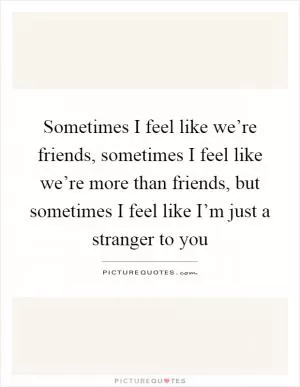 Sometimes I feel like we’re friends, sometimes I feel like we’re more than friends, but sometimes I feel like I’m just a stranger to you Picture Quote #1
