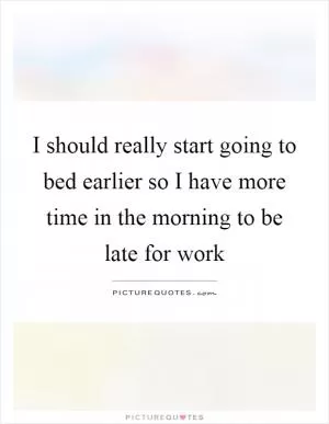 I should really start going to bed earlier so I have more time in the morning to be late for work Picture Quote #1