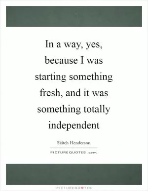 In a way, yes, because I was starting something fresh, and it was something totally independent Picture Quote #1