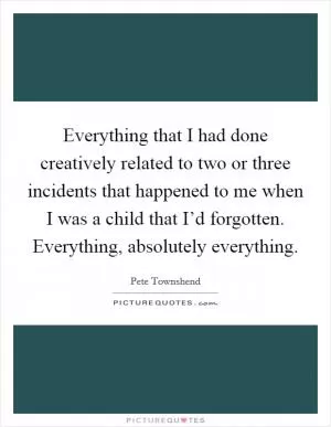 Everything that I had done creatively related to two or three incidents that happened to me when I was a child that I’d forgotten. Everything, absolutely everything Picture Quote #1