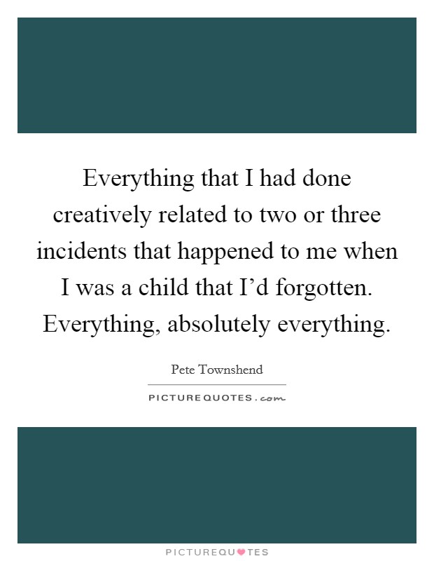 Everything that I had done creatively related to two or three incidents that happened to me when I was a child that I'd forgotten. Everything, absolutely everything Picture Quote #1