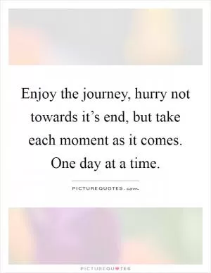 Enjoy the journey, hurry not towards it’s end, but take each moment as it comes. One day at a time Picture Quote #1
