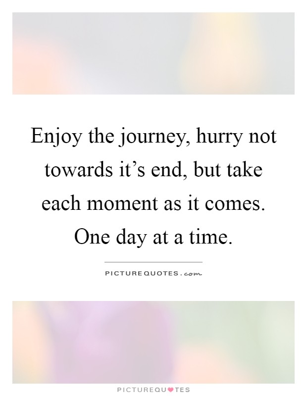 Enjoy the journey, hurry not towards it's end, but take each moment as it comes. One day at a time Picture Quote #1