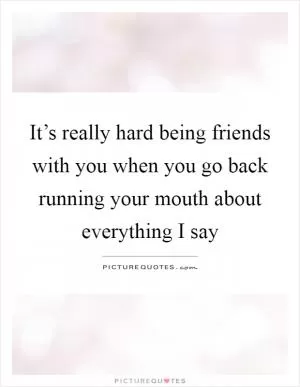 It’s really hard being friends with you when you go back running your mouth about everything I say Picture Quote #1