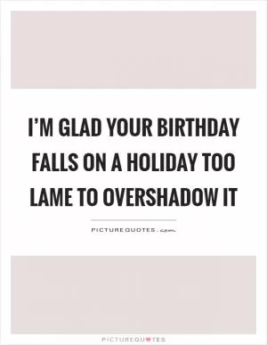 I’m glad your birthday falls on a holiday too lame to overshadow it Picture Quote #1