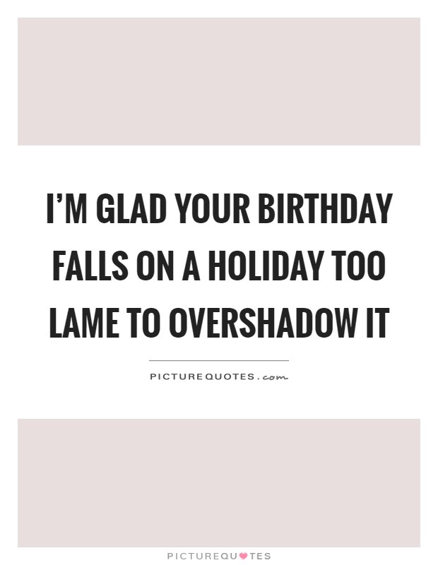 I'm glad your birthday falls on a holiday too lame to overshadow it Picture Quote #1