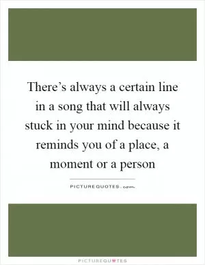 There’s always a certain line in a song that will always stuck in your mind because it reminds you of a place, a moment or a person Picture Quote #1