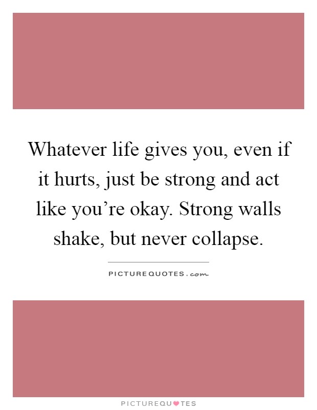 Whatever life gives you, even if it hurts, just be strong and act like you're okay. Strong walls shake, but never collapse Picture Quote #1