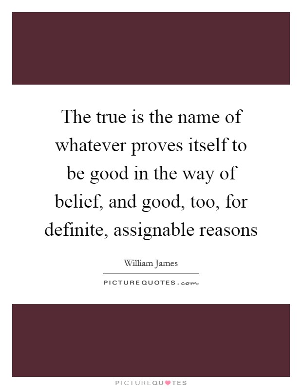 The true is the name of whatever proves itself to be good in the way of belief, and good, too, for definite, assignable reasons Picture Quote #1