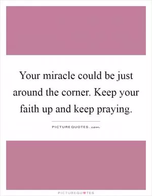 Your miracle could be just around the corner. Keep your faith up and keep praying Picture Quote #1