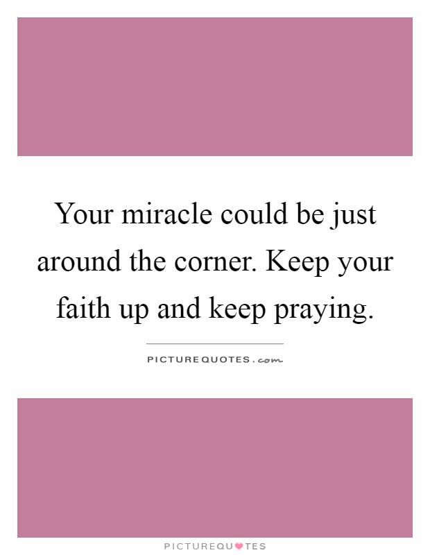 Your miracle could be just around the corner. Keep your faith up and keep praying Picture Quote #1